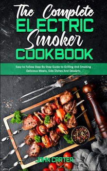 The Complete Electric Smoker Cookbook: Easy to Follow Step-By-Step Guide to Grilling And Smoking Delicious Meats, Side Dishes And Desserts