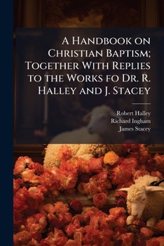 A handbook on Christian baptism; together with replies to the works fo Dr. R. Halley and J. Stacey