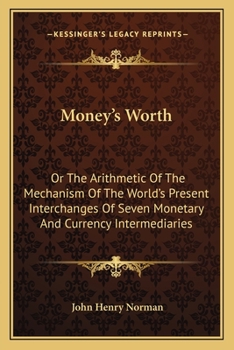 Money's Worth: Or The Arithmetic Of The Mechanism Of The World's Present Interchanges Of Seven Monetary And Currency Intermediaries