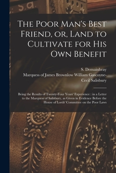 The Poor Man's Best Friend, or, Land to Cultivate for His Own Benefit: Being the Results of Twenty-four Years' Experience: in a Letter to the Marquess ... House of Lords' Committee on the Poor Laws