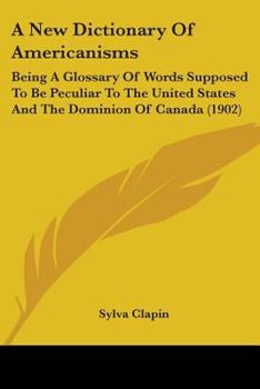 A New Dictionary Of Americanisms: Being A Glossary Of Words Supposed To Be Peculiar To The United States And The Dominion Of Canada