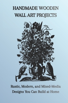 HANDMADE WOODEN WALL ART PROJECTS: Rustic, Modern, and Mixed-Media Designs You Can Build at Home