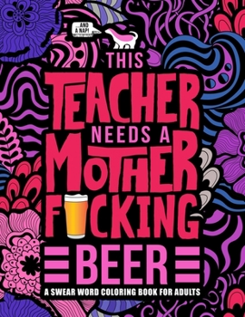 This Teacher Needs a Mother F*cking Beer: A Swear Word Coloring Book for Adults: A Funny Adult Coloring Book for Teachers, Professors & Teaching Assistants for Stress Relief, Relaxation & Color Therap