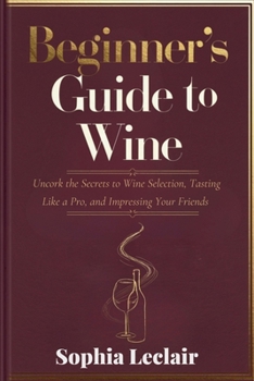 Beginner’s Guide to Wine: Uncork the Secrets to Wine Selection, Tasting Like a Pro, and Impressing Your Friends