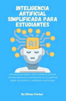 Inteligencia artificial simplificada para estudiantes: GuÃa para principiantes sobre inteligencia artificial: conceptos básicos de IA, herramientas de IA, ingenierÃa rápida, usos prácticos y habilidad