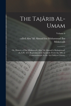 The Tajârib al-umam; or, History of Ibn Miskawayh (Abu 'Ali Ahmad b.Muhammad) ob.A.H. 421; reproduced in facsimile from the MS. at Constantinople in the Âyâ Sûfiyya Library; Volume 6