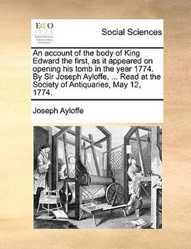 An account of the body of King Edward the first, as it appeared on opening his tomb in the year 1774. By Sir Joseph Ayloffe, ... Read at the Society of Antiquaries, May 12, 1774.