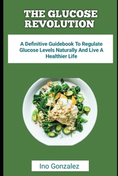 THE GLUCOSE REVOLUTION: A Definitive Guidebook To Regulate Glucose Levels Naturally And Live A Healthier Life