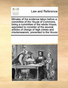Minutes of the evidence taken before a committee of the House of Commons, being a committee of the whole House, appointed to consider of the several ... and misdemeanors, presented to the House