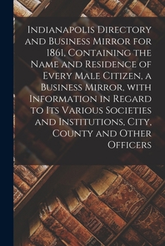 Indianapolis Directory and Business Mirror for 1861, Containing the Name and Residence of Every Male Citizen, a Business Mirror, With Information in ... Institutions, City, County and Other Officers