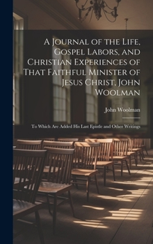 Hardcover A Journal of the Life, Gospel Labors, and Christian Experiences of That Faithful Minister of Jesus Christ, John Woolman: To Which Are Added His Last E Book