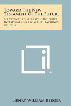 Toward The New Testament Of The Future: An Attempt To Separate Theological Interpolations From The Teachings Of Jesus