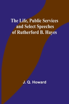 The Life, Public Services and Select Speeches of Rutherford B. Hayes