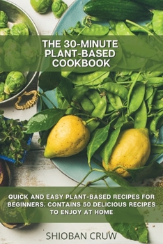 The 30-Minute Plant-Based Cookbook: Quick and Easy Plant-Based Recipes for Beginners. Contains 50 Delicious Recipes to Enjoy at Home