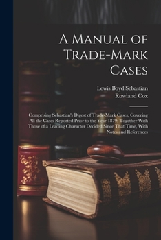 A Manual of Trade-mark Cases: Comprising Sebastian's Digest of Trade-mark Cases, Covering all the Cases Reported Prior to the Year 1879; Together With ... Since That Time, With Notes and References