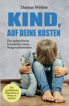 Kind - auf Deine Kosten: Die authentische Geschichte eines Sorgerechtsstreits - Ein aufrüttelnder Wegweiser, es besser zu machen