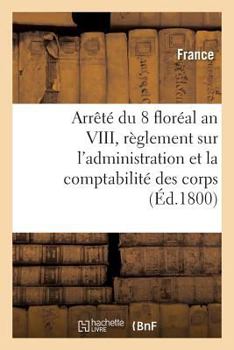 Arrêté Du 8 Floréal an VIII, Des Consuls de la République: Contenant Règlement Sur l'Administration Et La Comptabilité Des Corps