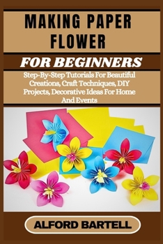 MAKING PAPER FLOWER FOR BEGINNERS: Step-By-Step Tutorials For Beautiful Creations, Craft Techniques, DIY Projects, Decorative Ideas For Home And Events