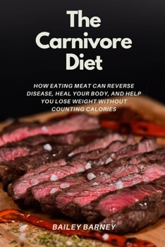 The Carnivore Diet For Beginners: How Eating Meat Can Reverse Disease, Heal Your Body, and Help You Lose Weight Without Counting Calories