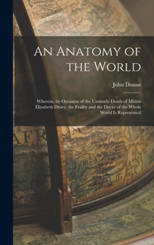 Hardcover An Anatomy of the World: Wherein, by Occasion of the Untimely Death of Mistris Elizabeth Drury, the Frailty and the Decay of the Whole World Is Book