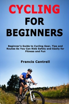 Cycling for Beginners: Beginner's Guide to Cycling Gear, Tips and Routes So You Can Ride Safely and Easily for Fitness and Fun