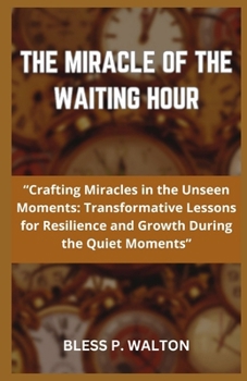 THE MIRACLE OF THE WAITING HOUR: “Crafting Miracles in the Unseen Moments: Transformative Lessons for Resilience and Growth During the Quiet Moments” B0CNQXVJQN Book Cover