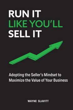 Run It Like You'll Sell It: Adopting the Seller's Mindset to Maximize the Value of Your Business