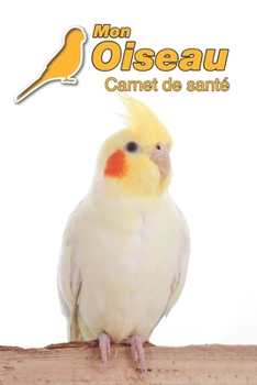 Mon Oiseau Carnet de sant�: Calopsitte �l�gante 109 pages 15 cm x 23 cm A5 Cahier � Remplir Suivi M�dical Visites V�t�rinaires Journal Agenda Contacts Pour les amoureux des oiseaux