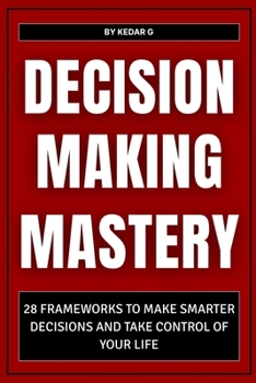 Decision Making Mastery: 28 Frameworks to Make Smarter Decisions and Take Control of Your Life