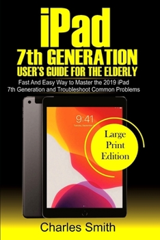 Ipad 7th Generation User's Guide For the Elderly: Fast and Easy Way to Master the 2019 iPad 7th Generation and Troubleshoot Common Problems