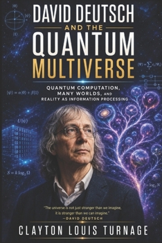 David Deutsch and the Quantum Multiverse: Quantum Computation, Many Worlds, and Reality as Information Processing (The Foundations of Quantum Reality: ... Challenged the Meaning of the Quantum World)