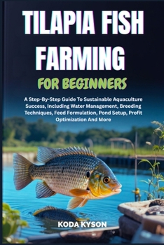 TILAPIA FISH FARMING FOR BEGINNERS: A Step-By-Step Guide To Sustainable Aquaculture Success, Including Water Management, Breeding Techniques, Feed Formulation, Pond Setup, Profit Optimization And More