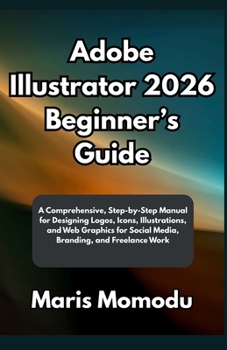Adobe Illustrator 2026 Beginner’s Guide: A Comprehensive, Step-by-Step Manual for Designing Logos, Icons, Illustrations, and Web Graphics for Social Media, Branding, and Freelance Work