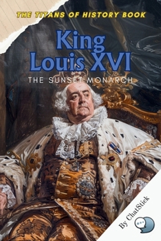 King Louis XVI: The Sunset Monarch: The Tragic Fall of France’s Last Absolute Monarch Amid the Fires of Revolution (The Titans of History: Political, Military, and Royal Icons)