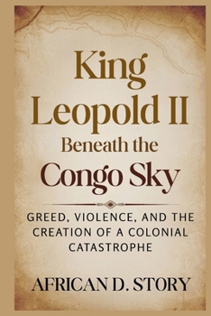 King Leopold II: Beneath the Congo Sky: Greed, Violence, and the Creation of a Colonial Catastrophe