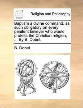 Paperback Baptism a Divine Command, as Such Obligatory on Every Penitent Believer Who Would Profess the Christian Religion, ... by B. Dobel. Book