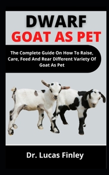 Dwarf Goats As Pet: The Complete Guide On How To Raise, Care, Feed And Rare Different Varieties Of Goats As Pet