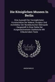 Paperback Die Königlichen Museen In Berlin: Eine Auswahl Der Vorzüglichsten Kunstschätze Der Malerei, Sculptur Und Architektur Der Norddeutschen Metropole: Darg Book