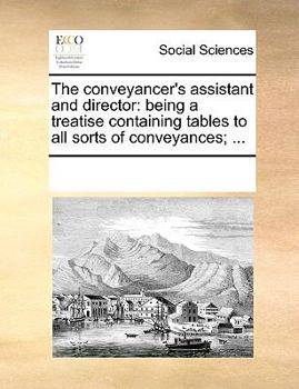 Paperback The Conveyancer's Assistant and Director: Being a Treatise Containing Tables to All Sorts of Conveyances; ... Book