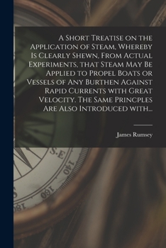 A Short Treatise on the Application of Steam, Whereby Is Clearly Shewn, from Actual Experiments, That Steam May Be Applied to Propel Boats or Vessels of Any Burthen Against Rapid Currents with Great V
