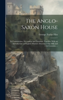 The Anglo-Saxon House: Its Construction, Decoration and Furniture Together With an Introduction on English Miniture Drawing of the 10th and 11th Centuries ...