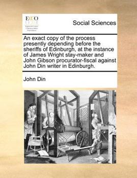 An exact copy of the process presently depending before the sheriffs of Edinburgh, at the instance of James Wright stay-maker and John Gibson procurator-fiscal against John Din writer in Edinburgh.