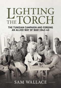 Lighting the Torch: The Tunisian Campaign and Forging an Allied Way of War 1942-43