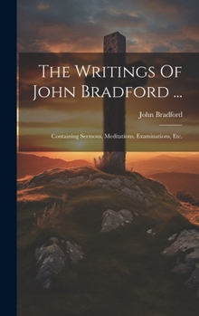 Hardcover The Writings Of John Bradford ...: Containing Sermons, Meditations, Examinations, Etc. Book