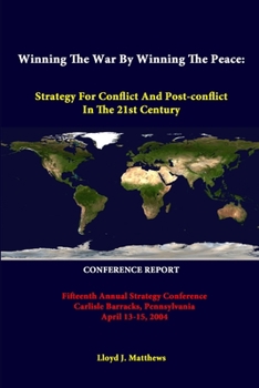 Winning The War By Winning The Peace: Strategy For Conflict And Post-Conflict In The 21st Century - Fifteenth Annual Strategy Conference Carlisle ... April 13-15, 2004 - Conference Report