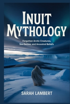 INUIT MYTHOLOGY: Forgotten Arctic Creatures, Sea Deities, and Ancestral Beliefs (The Divine Myths and Legends Series)