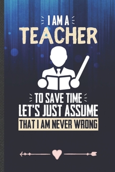 Paperback I Am a Teacher to Save Time Let's Just Assume That I Am Never Wrong: Funny Lined Notebook Journal For Teacher Appreciation Back To School, Unique Spec Book