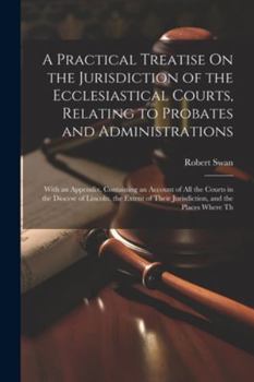 Paperback A Practical Treatise On the Jurisdiction of the Ecclesiastical Courts, Relating to Probates and Administrations: With an Appendix, Containing an Accou Book