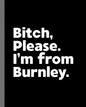 Bitch, Please. I'm From Burnley.: A Vulgar Adult Composition Book for a Native Burnley England, United Kingdom Resident