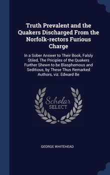 Truth Prevalent and the Quakers Discharged From the Norfolk-rectors Furious Charge: In a Sober Answer to Their Book, Falsly Stiled, The Priciples of ... These Thus Remarked Authors, viz. Edward Be